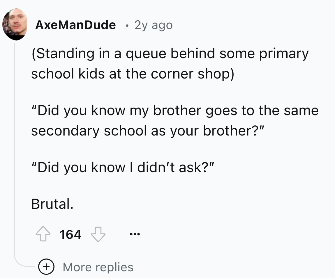 circle - AxeManDude . 2y ago Standing in a queue behind some primary school kids at the corner shop "Did you know my brother goes to the same secondary school as your brother?" "Did you know I didn't ask?" Brutal. 164 More replies